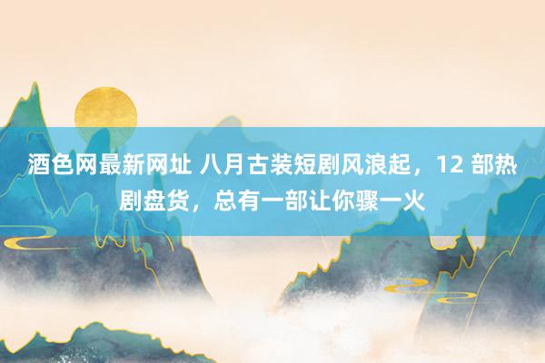 酒色网最新网址 八月古装短剧风浪起，12 部热剧盘货，总有一部让你骤一火