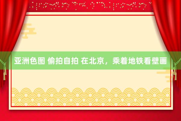 亚洲色图 偷拍自拍 在北京，乘着地铁看壁画