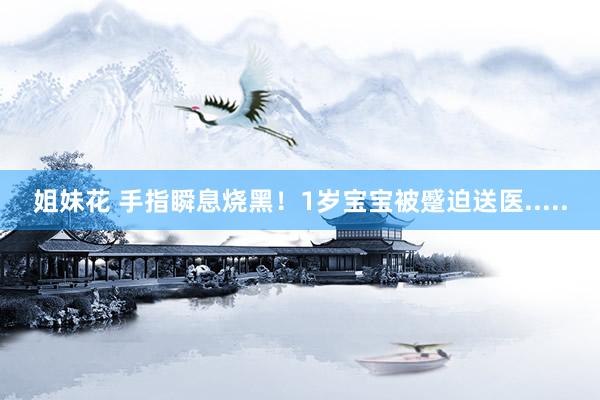 姐妹花 手指瞬息烧黑！1岁宝宝被蹙迫送医.....