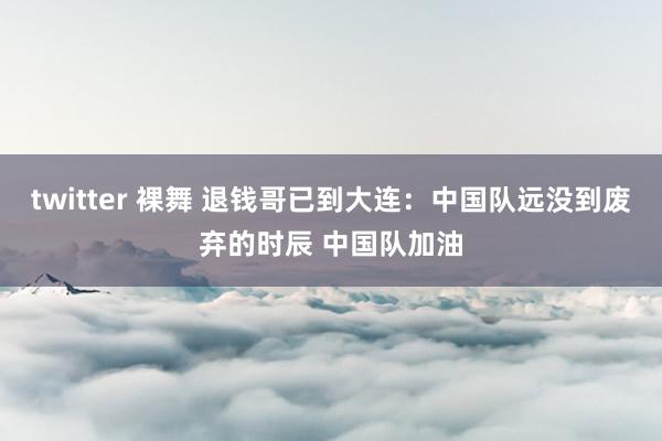 twitter 裸舞 退钱哥已到大连:中国队远没到废弃的时辰 中国队加油