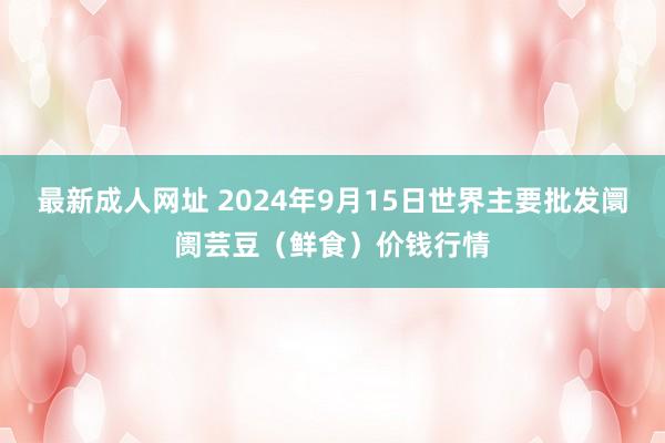 最新成人网址 2024年9月15日世界主要批发阛阓芸豆(鲜食)价钱行情
