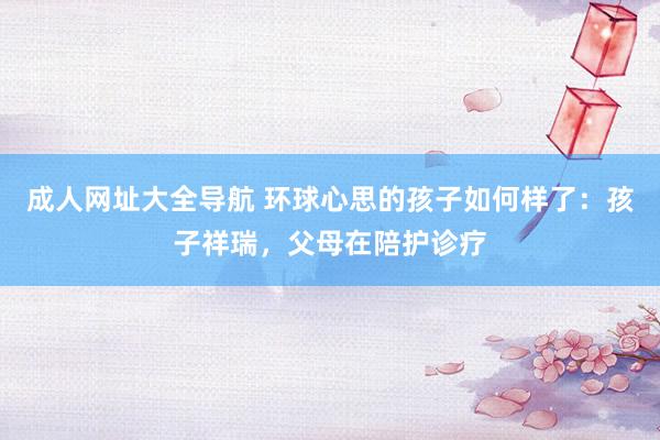 成人网址大全导航 环球心思的孩子如何样了:孩子祥瑞,父母在陪护诊疗