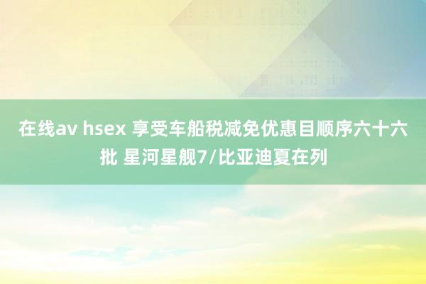 在线av hsex 享受车船税减免优惠目顺序六十六批 星河星舰7/比亚迪夏在列