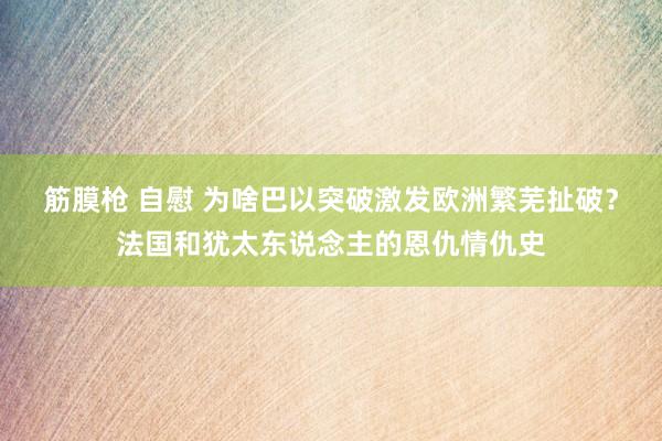 筋膜枪 自慰 为啥巴以突破激发欧洲繁芜扯破？法国和犹太东说念主的恩仇情仇史