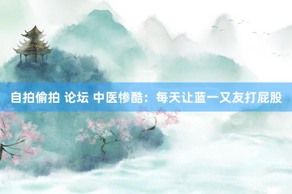 自拍偷拍 论坛 中医惨酷:每天让蓝一又友打屁股