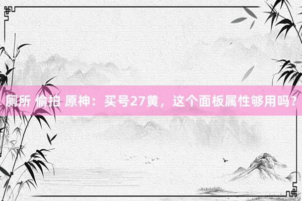 厕所 偷拍 原神：买号27黄，这个面板属性够用吗？