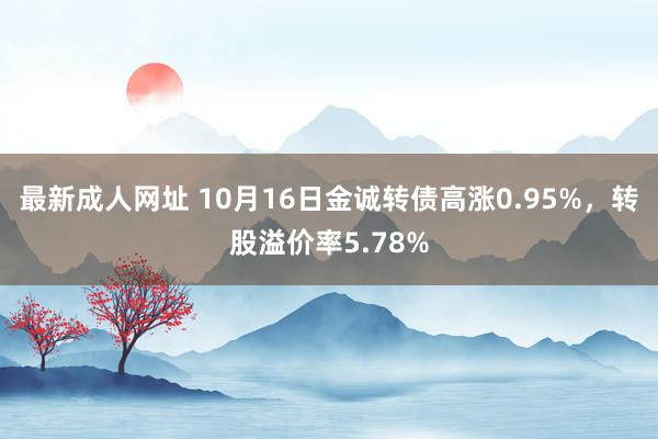最新成人网址 10月16日金诚转债高涨0.95%,转股溢价率5.78%