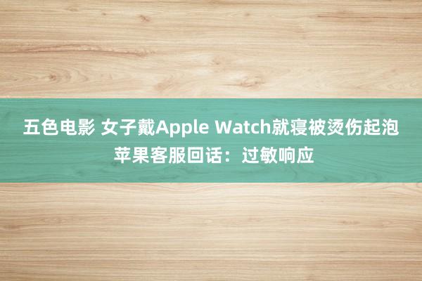 五色电影 女子戴Apple Watch就寝被烫伤起泡 苹果客服回话：过敏响应
