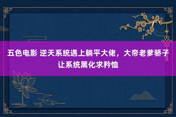 五色电影 逆天系统遇上躺平大佬，大帝老爹骄子让系统黑化求矜恤