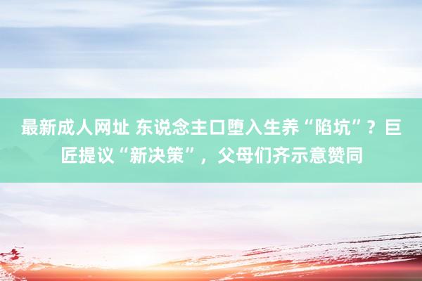 最新成人网址 东说念主口堕入生养“陷坑”？巨匠提议“新决策”，父母们齐示意赞同