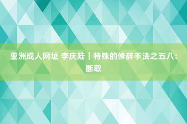 亚洲成人网址 李庆陆|特殊的修辞手法之五八:断取