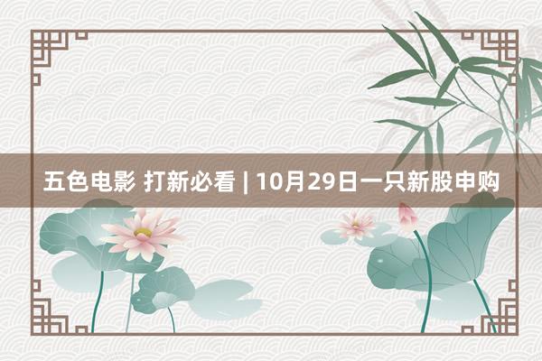 五色电影 打新必看 | 10月29日一只新股申购