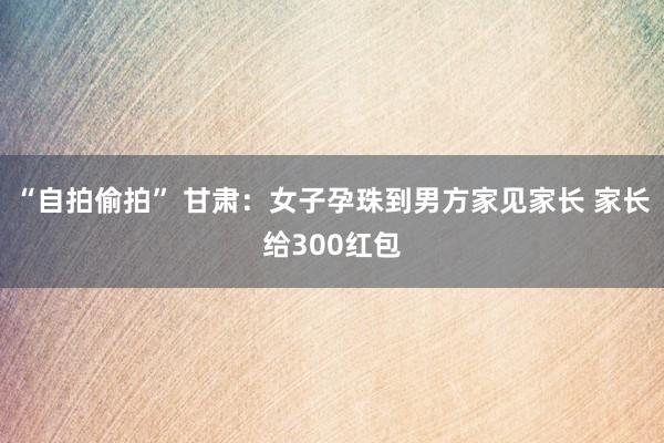 “自拍偷拍” 甘肃：女子孕珠到男方家见家长 家长给300红包