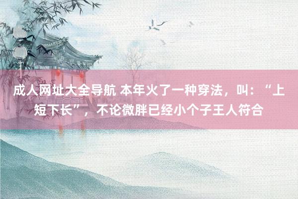 成人网址大全导航 本年火了一种穿法，叫：“上短下长”，不论微胖已经小个子王人符合