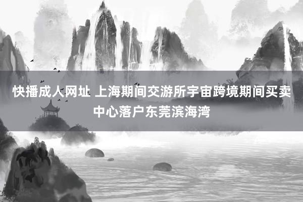 快播成人网址 上海期间交游所宇宙跨境期间买卖中心落户东莞滨海湾