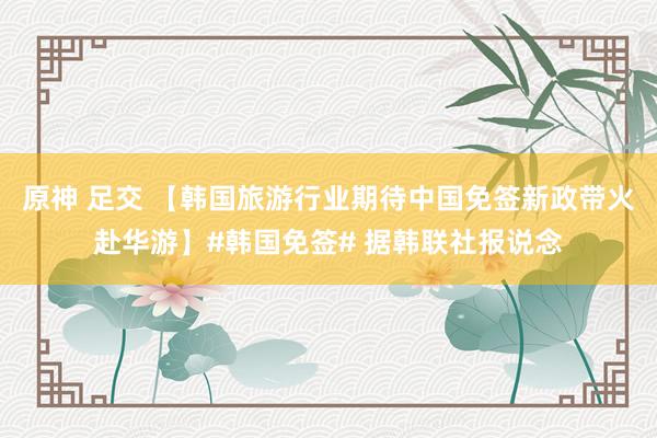 原神 足交 【韩国旅游行业期待中国免签新政带火赴华游】#韩国免签# 据韩联社报说念