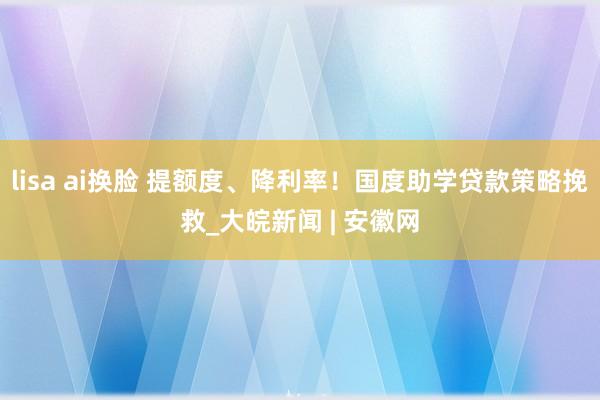 lisa ai换脸 提额度、降利率！国度助学贷款策略挽救_大皖新闻 | 安徽网