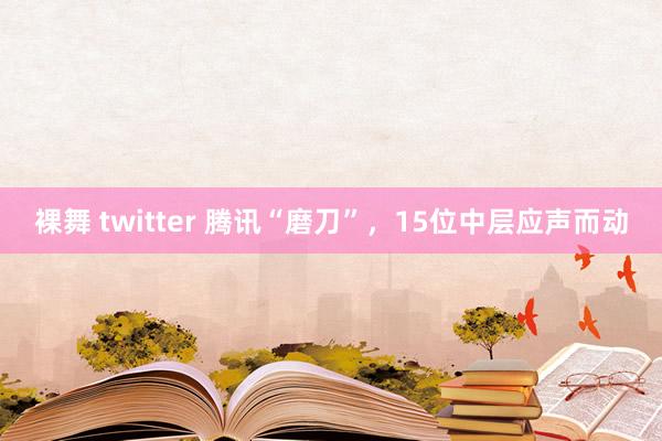 裸舞 twitter 腾讯“磨刀”，15位中层应声而动
