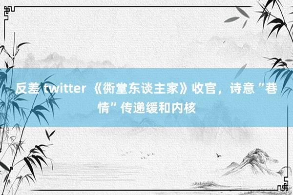 反差 twitter 《衖堂东谈主家》收官，诗意“巷情”传递缓和内核