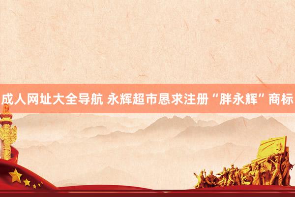 成人网址大全导航 永辉超市恳求注册“胖永辉”商标