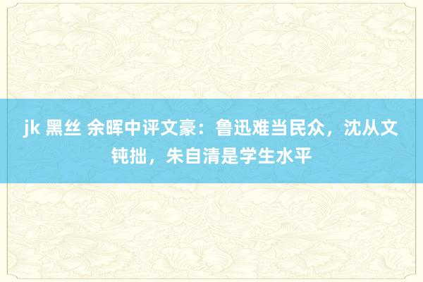 jk 黑丝 余晖中评文豪：鲁迅难当民众，沈从文钝拙，朱自清是学生水平