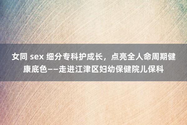 女同 sex 细分专科护成长，点亮全人命周期健康底色——走进江津区妇幼保健院儿保科