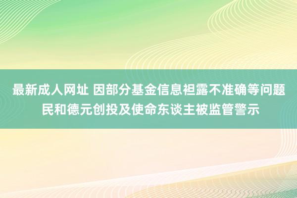 最新成人网址 因部分基金信息袒露不准确等问题 民和德元创投及使命东谈主被监管警示