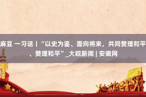 麻豆 一习话丨“以史为鉴、面向将来,共同赞理和平、赞理和平”_大皖新闻 | 安徽网