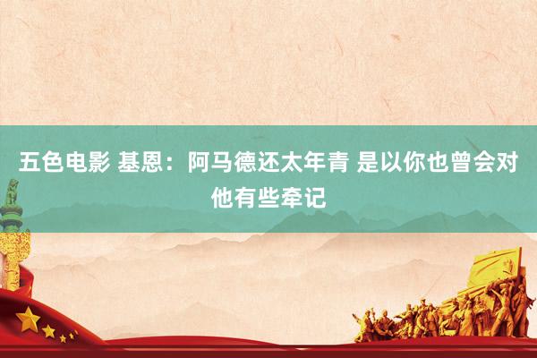 五色电影 基恩:阿马德还太年青 是以你也曾会对他有些牵记