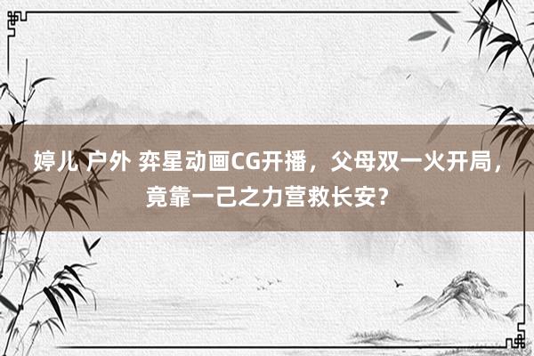 婷儿 户外 弈星动画CG开播，父母双一火开局，竟靠一己之力营救长安？
