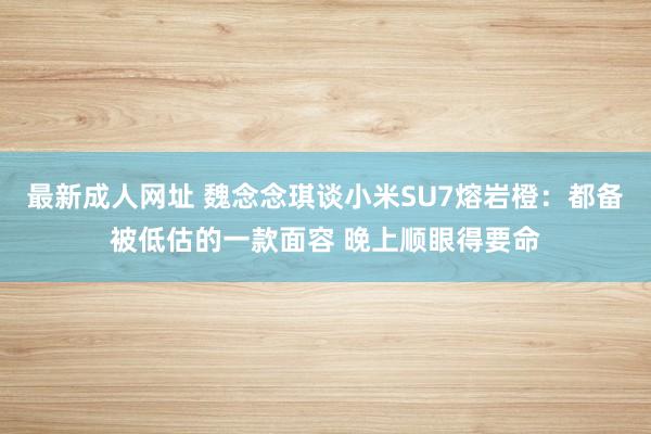 最新成人网址 魏念念琪谈小米SU7熔岩橙：都备被低估的一款面容 晚上顺眼得要命