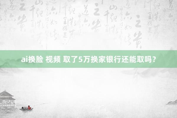 ai换脸 视频 取了5万换家银行还能取吗？