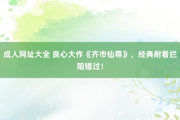 成人网址大全 良心大作《齐市仙尊》，经典耐看拦阻错过！