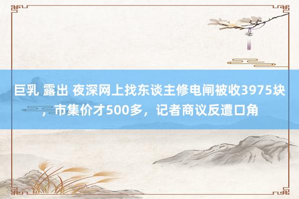 巨乳 露出 夜深网上找东谈主修电闸被收3975块，市集价才500多，记者商议反遭口角