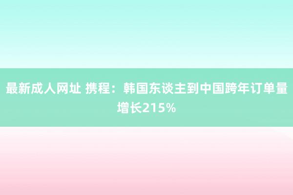 最新成人网址 携程：韩国东谈主到中国跨年订单量增长215%