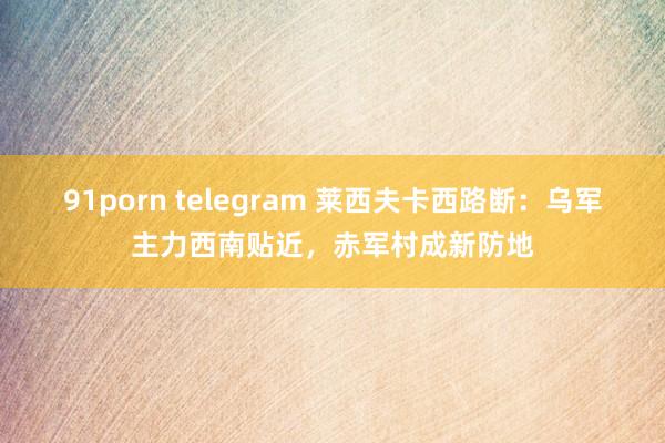 91porn telegram 莱西夫卡西路断：乌军主力西南贴近，赤军村成新防地