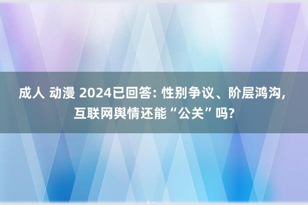 成人 动漫 2024已回答: 性别争议、阶层鸿沟， 互联网舆情还能“公关”吗?