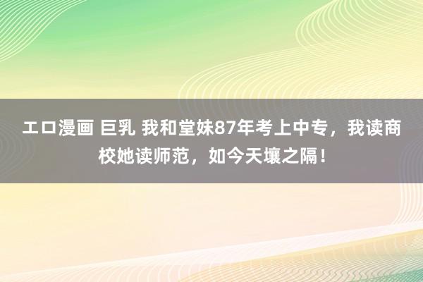 エロ漫画 巨乳 我和堂妹87年考上中专，我读商校她读师范，如今天壤之隔！