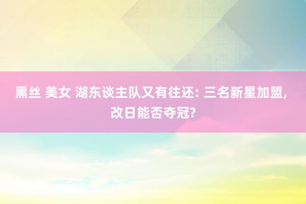 黑丝 美女 湖东谈主队又有往还: 三名新星加盟， 改日能否夺冠?