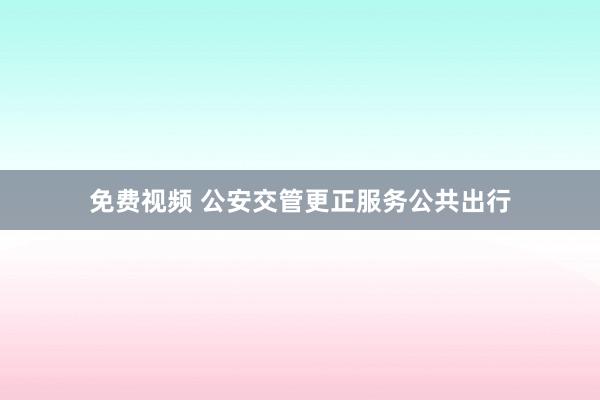免费视频 公安交管更正服务公共出行