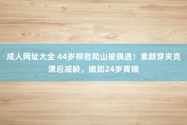 成人网址大全 44岁柳岩爬山被偶遇！素颜穿夹克漂后减龄，嫩如24岁青娥