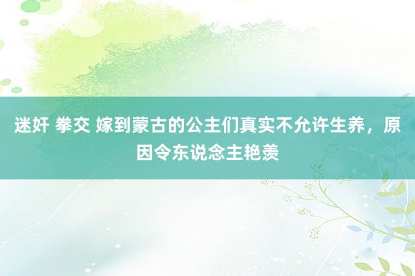 迷奸 拳交 嫁到蒙古的公主们真实不允许生养，原因令东说念主艳羡
