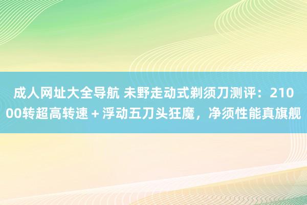 成人网址大全导航 未野走动式剃须刀测评：21000转超高转速＋浮动五刀头狂魔，净须性能真旗舰
