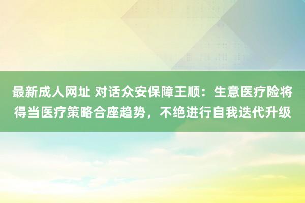 最新成人网址 对话众安保障王顺：生意医疗险将得当医疗策略合座趋势，不绝进行自我迭代升级