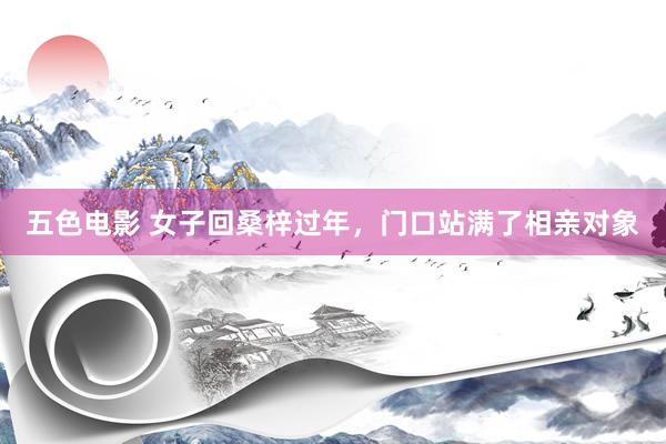 五色电影 女子回桑梓过年，门口站满了相亲对象