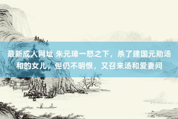 最新成人网址 朱元璋一怒之下，杀了建国元勋汤和的女儿，但仍不明恨，又召来汤和爱妻问