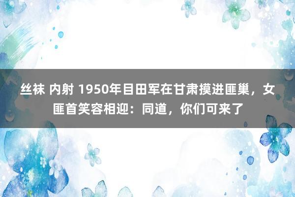 丝袜 内射 1950年目田军在甘肃摸进匪巢，女匪首笑容相迎：同道，你们可来了