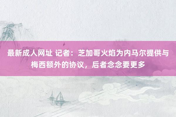 最新成人网址 记者：芝加哥火焰为内马尔提供与梅西额外的协议，后者念念要更多