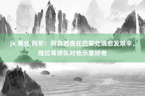jk 黑丝 阿斯：阿森西奥在巴黎处境愈发艰辛，维拉等球队对他示意好奇