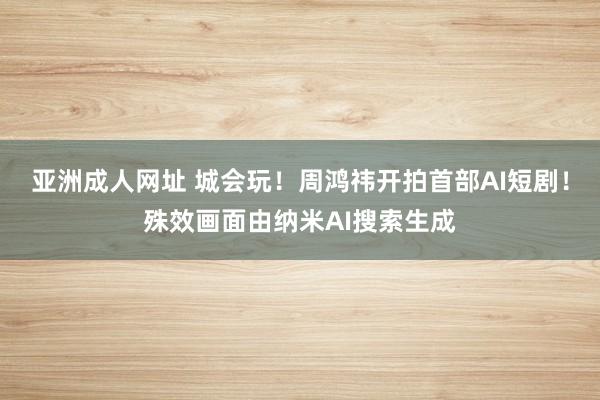 亚洲成人网址 城会玩！周鸿祎开拍首部AI短剧！殊效画面由纳米AI搜索生成